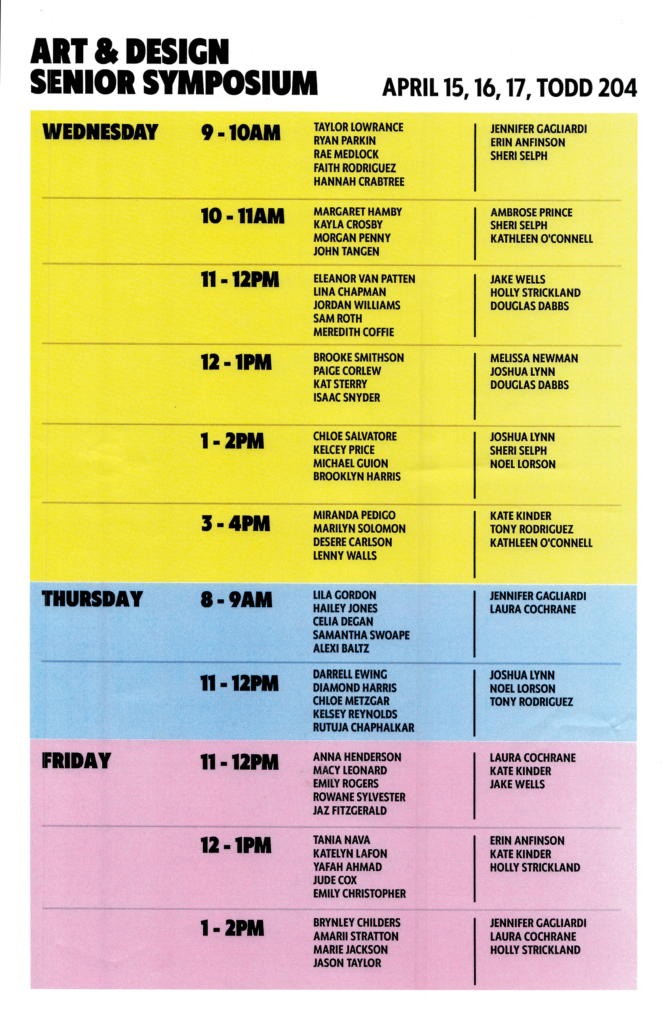 A bold, color-blocked schedule poster titled “Art & Design Senior Symposium” for April 15, 16, and 17, held in Todd 204. The layout is divided by day with large headers and horizontal time slots listing student presenters and faculty respondents.

Wednesday (yellow background): Sessions run from 9–10 AM through 3–4 PM, with multiple student names listed per hour alongside faculty including Sheri Selph, Kathleen O’Connell, Joshua Lynn, Noel Lorson, Tony Rodriguez, and others.
Thursday (blue background): Sessions include 8–9 AM and 11–12 PM, with student presenters and faculty such as Jennifer Gagliardi, Laura Cochrane, Joshua Lynn, and Tony Rodriguez.
Friday (pink background): Sessions from 11–12 PM through 1–2 PM, again pairing student presenters with faculty including Laura Cochrane, Kate Kinder, Jake Wells, Erin Anfinson, and Holly Strickland.

The design uses bold black typography, structured columns separating student names from faculty, and a clean grid format for readability.