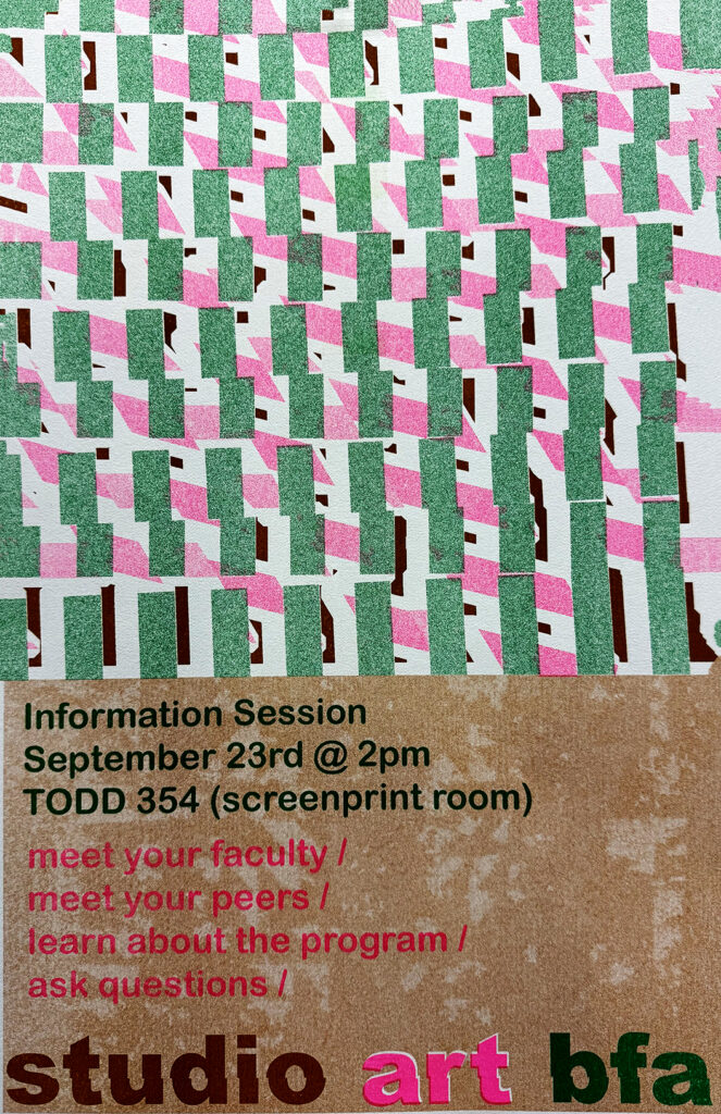 Poster for the Studio Art BFA information session featuring an abstract green, pink, white, and dark red geometric pattern above a textured brown background. Text reads: “Information Session, September 23rd @ 2pm, TODD 354 (screenprint room). Meet your faculty, meet your peers, learn about the program, ask questions. Studio Art BFA.”
