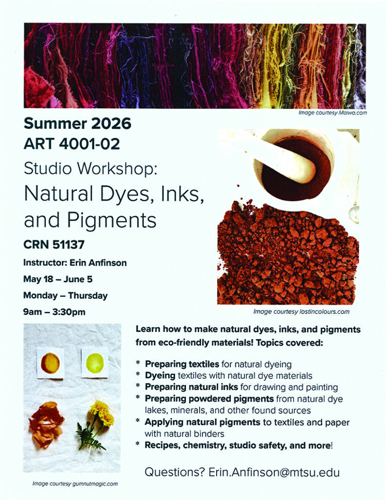 Flyer for Summer 2026 ART 4001-02 Studio Workshop titled “Natural Dyes, Inks, and Pigments.” Course details include CRN 51137, instructor Erin Anfinson, and dates May 18–June 5, meeting Monday through Thursday from 9:00 a.m. to 3:30 p.m. The flyer features images of colorful dyed fibers, a mortar and pestle with pigment powder, and natural materials like flowers used for dyeing. Text describes learning to create eco-friendly dyes, inks, and pigments, including preparing textiles, dyeing with natural materials, making natural inks, producing powdered pigments from minerals and plant sources, and applying pigments with natural binders. Additional topics include recipes, chemistry, and studio safety. Contact email listed as Erin.Anfinson@mtsu.edu
.